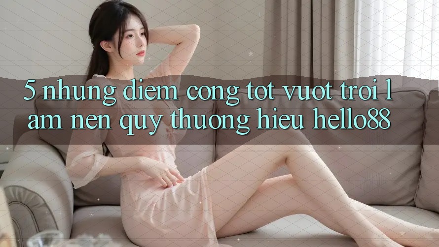 5. Những Điểm Cộng Tốt vượt trội Làm Nên Quý thương Hiệu Hello88