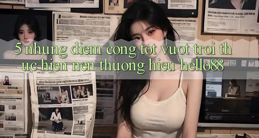 5. Những Điểm Cộng Tốt vượt trội Thực hiện Nên Thương Hiệu Hello88
