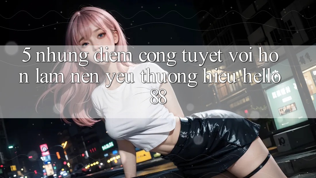 5. Những Điểm Cộng Tuyệt vời hơn Làm Nên Yêu thương Hiệu Hello88