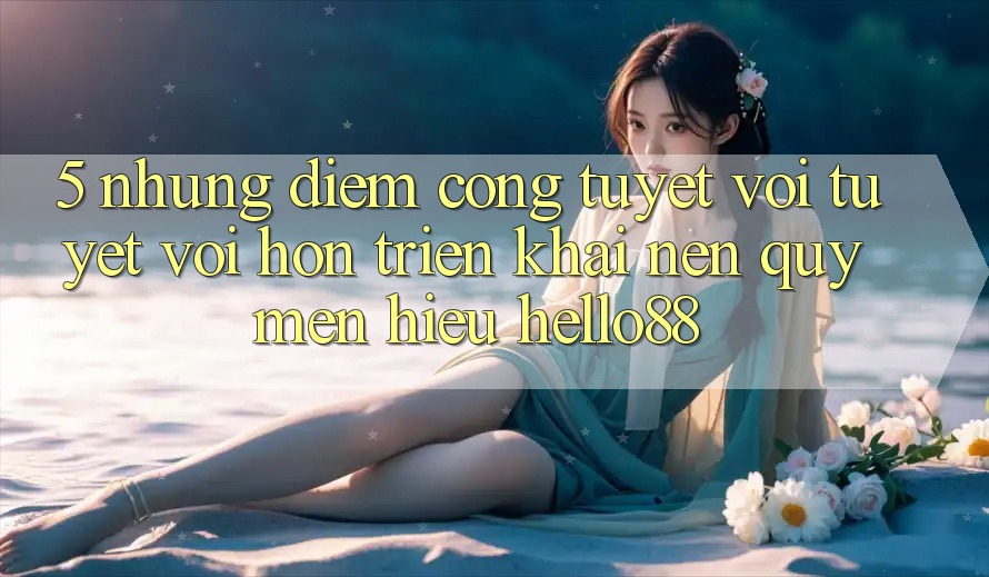 5. Những Điểm Cộng Tuyệt vời tuyệt vời hơn Triển khai Nên Quý mến Hiệu Hello88