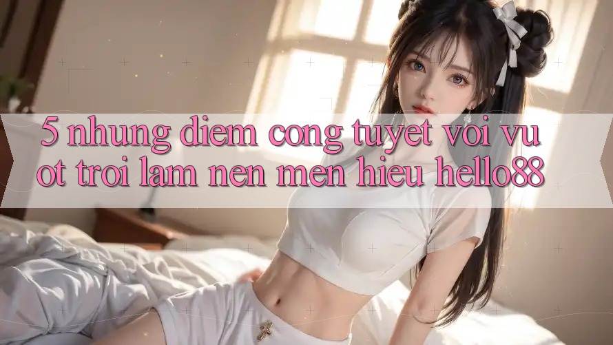 5. Những Điểm Cộng Tuyệt vời vượt trội Làm Nên Mến Hiệu Hello88