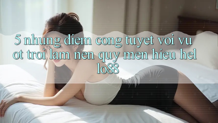 5. Những Điểm Cộng Tuyệt vời vượt trội Làm Nên Quý mến Hiệu Hello88