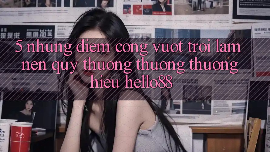 5. Những Điểm Cộng Vượt trội Làm Nên Quý thương thương thương Hiệu Hello88