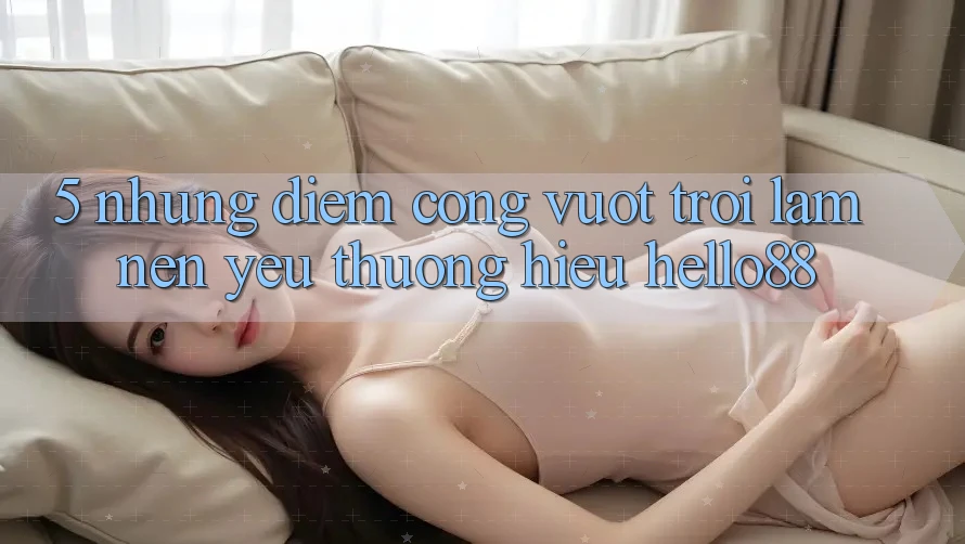 5. Những Điểm Cộng Vượt Trội Làm Nên Yêu thương Hiệu Hello88