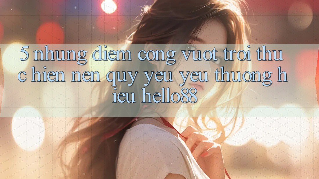 5. Những Điểm Cộng Vượt Trội Thực hiện Nên Quý yêu yêu thương Hiệu Hello88