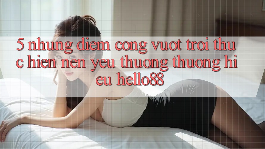 5. Những Điểm Cộng Vượt Trội Thực hiện Nên Yêu thương thương Hiệu Hello88
