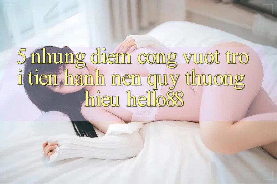 5. Những Điểm Cộng Vượt Trội Tiến hành Nên Quý thương Hiệu Hello88