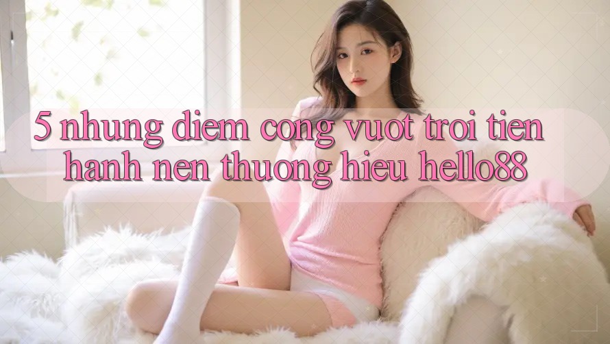 5. Những Điểm Cộng Vượt Trội Tiến hành Nên Thương Hiệu Hello88