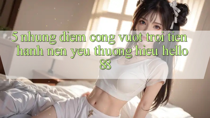 5. Những Điểm Cộng Vượt Trội Tiến hành Nên Yêu thương Hiệu Hello88