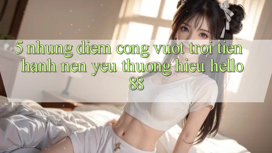 5. Những Điểm Cộng Vượt Trội Tiến hành Nên Yêu thương Hiệu Hello88