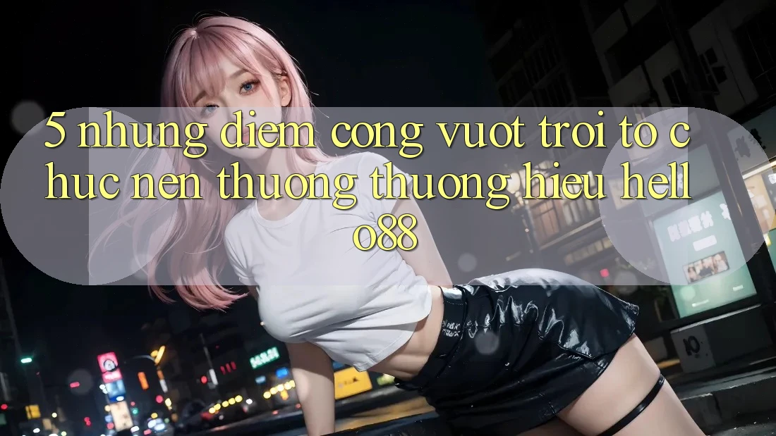 5. Những Điểm Cộng Vượt Trội Tổ chức Nên Thương thương Hiệu Hello88