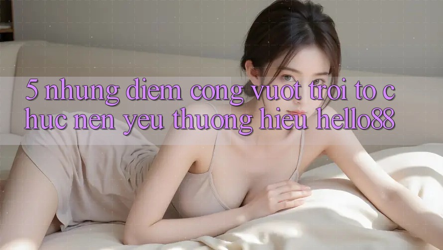 5. Những Điểm Cộng Vượt Trội Tổ chức Nên Yêu thương Hiệu Hello88
