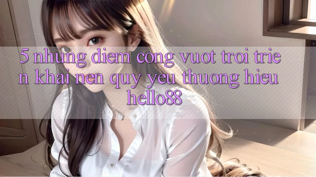 5. Những Điểm Cộng Vượt trội Triển khai Nên Quý yêu thương Hiệu Hello88