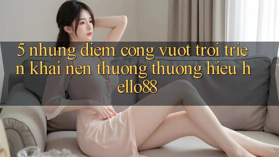 5. Những Điểm Cộng Vượt Trội Triển khai Nên Thương thương Hiệu Hello88