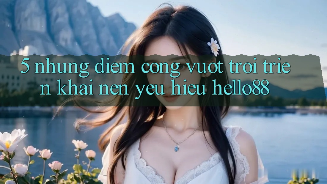 5. Những Điểm Cộng Vượt Trội Triển khai Nên Yêu Hiệu Hello88