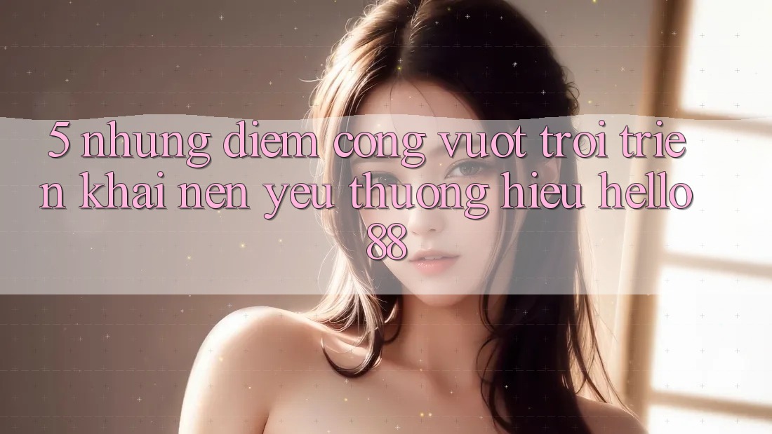 5. Những Điểm Cộng Vượt Trội Triển khai Nên Yêu thương Hiệu Hello88