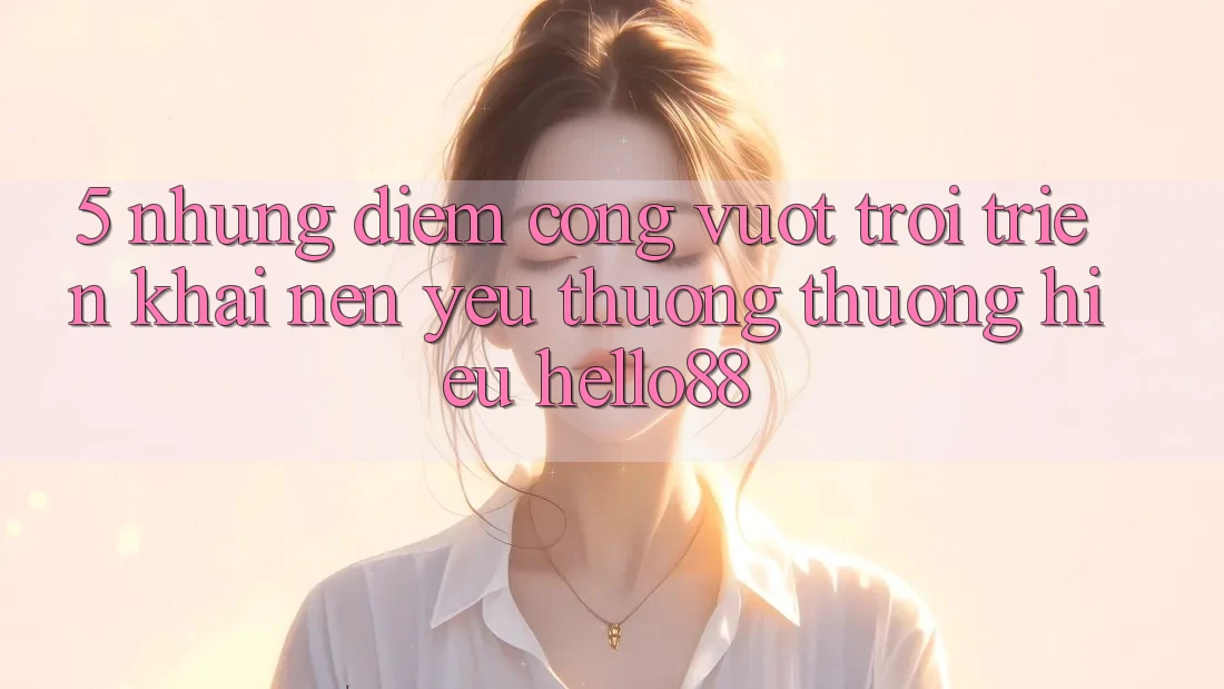 5. Những Điểm Cộng Vượt Trội Triển khai Nên Yêu thương thương Hiệu Hello88