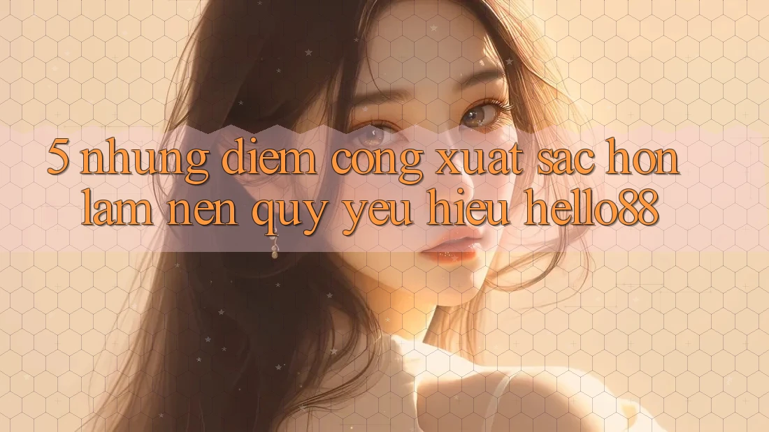 5. Những Điểm Cộng Xuất sắc hơn Làm Nên Quý yêu Hiệu Hello88
