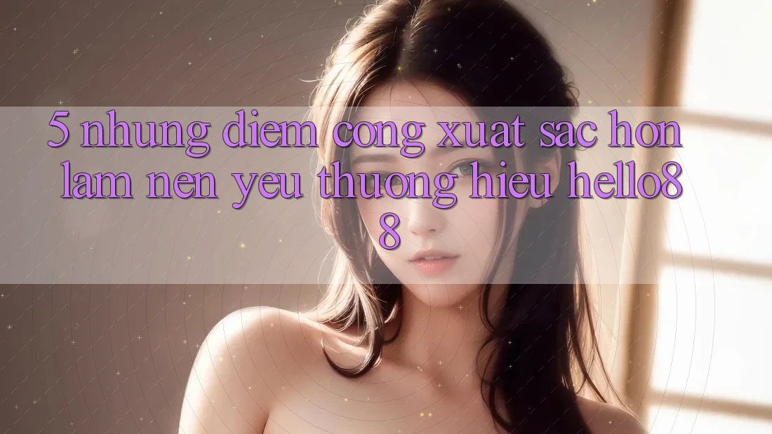 5. Những Điểm Cộng Xuất sắc hơn Làm Nên Yêu thương Hiệu Hello88