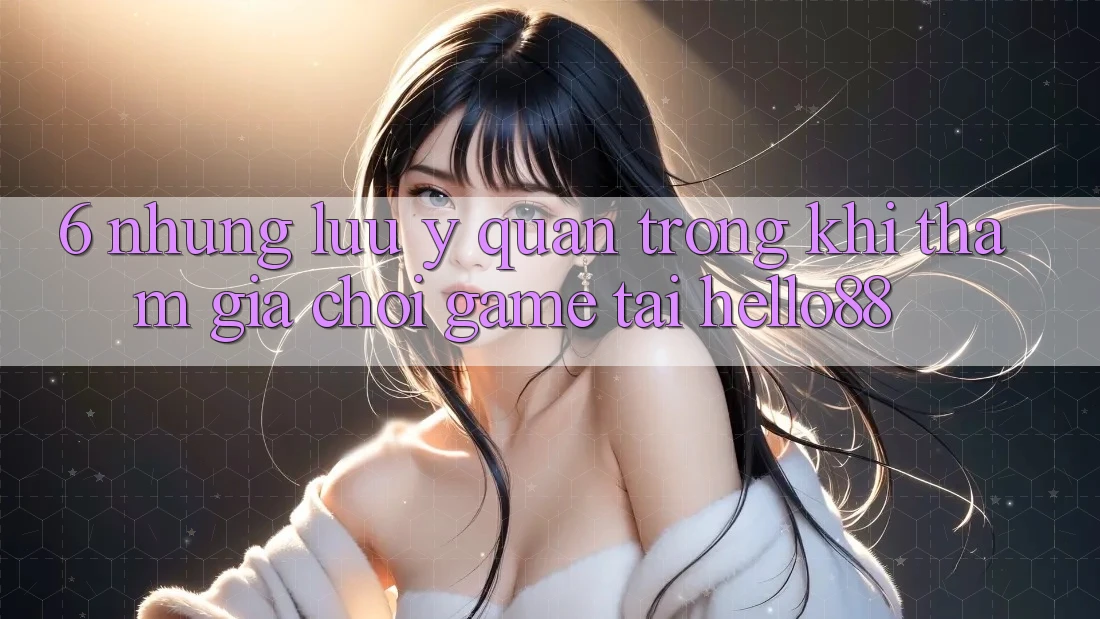 6. Những Lưu Ý Quan Trọng Khi Tham Gia Chơi Game Tại Hello88