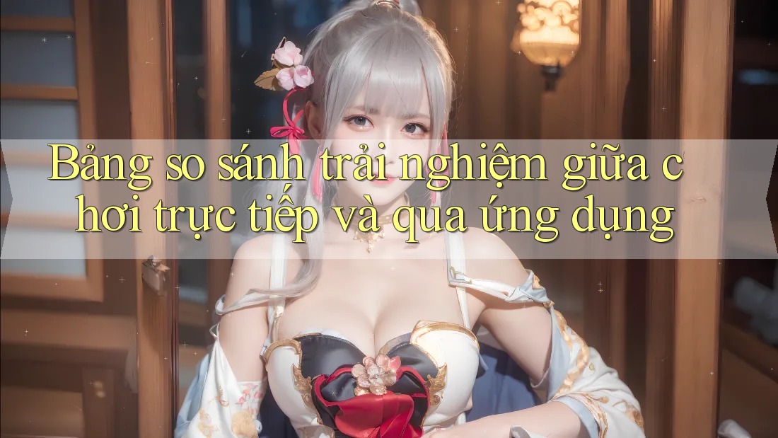 Bảng so sánh trải nghiệm giữa chơi trực tiếp và qua ứng dụng