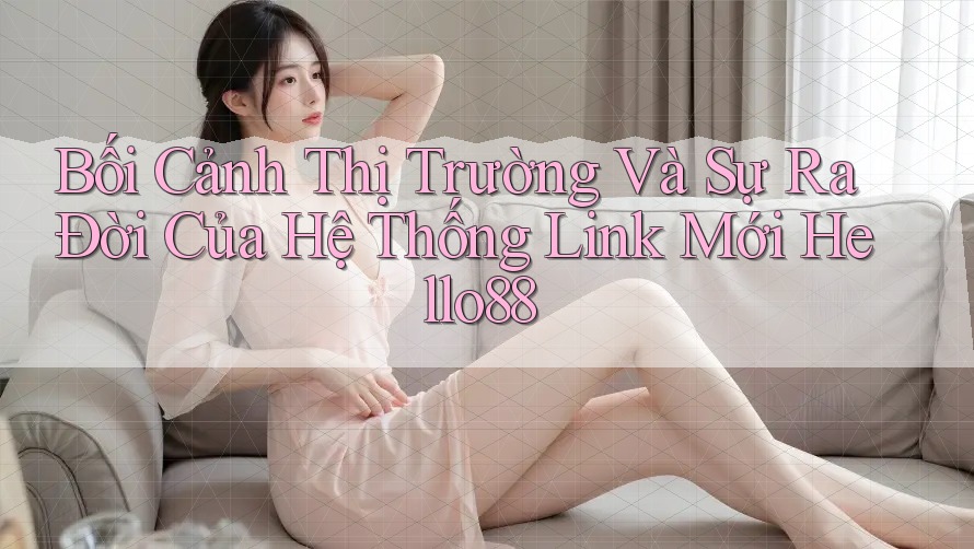 Bối Cảnh Thị Trường Và Sự Ra Đời Của Hệ Thống Link Mới Hello88