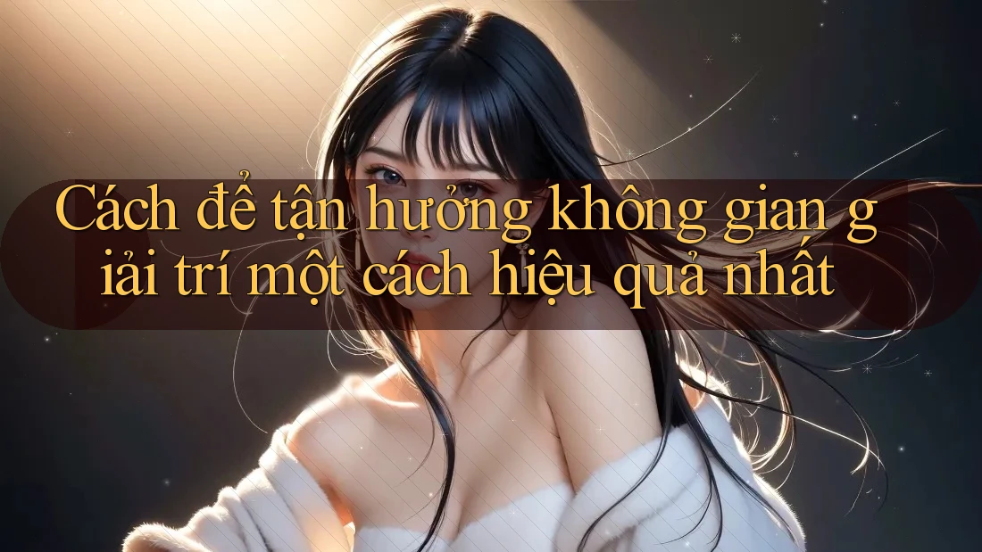 Cách để tận hưởng không gian giải trí một cách hiệu quả nhất