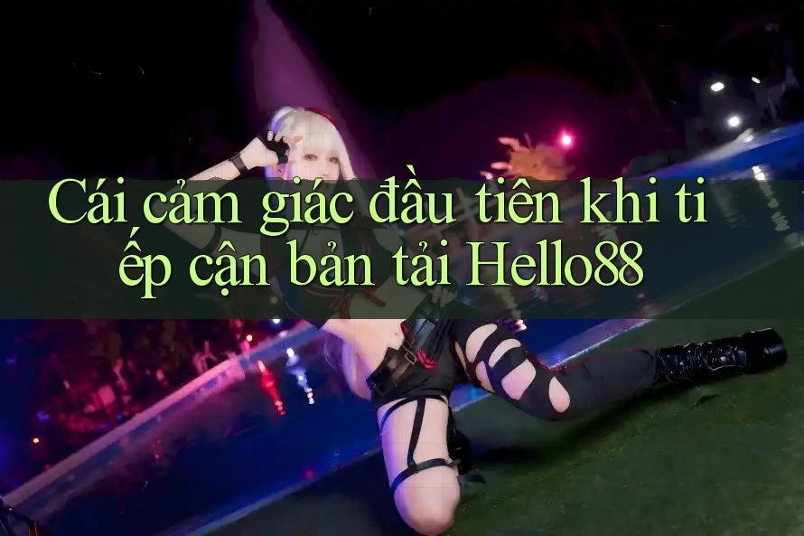 Cái cảm giác đầu tiên khi tiếp cận bản tải Hello88