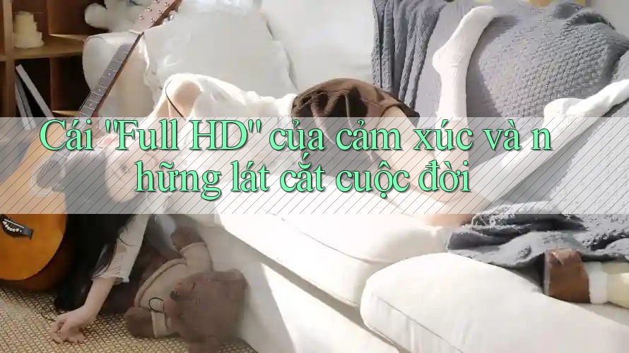 Cái “Full HD” của cảm xúc và những lát cắt cuộc đời