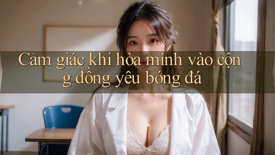 Cảm giác khi hòa mình vào cộng đồng yêu bóng đá