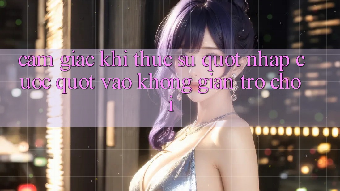 Cảm giác khi thực sự " nhập cuộc" vào không gian trò chơi