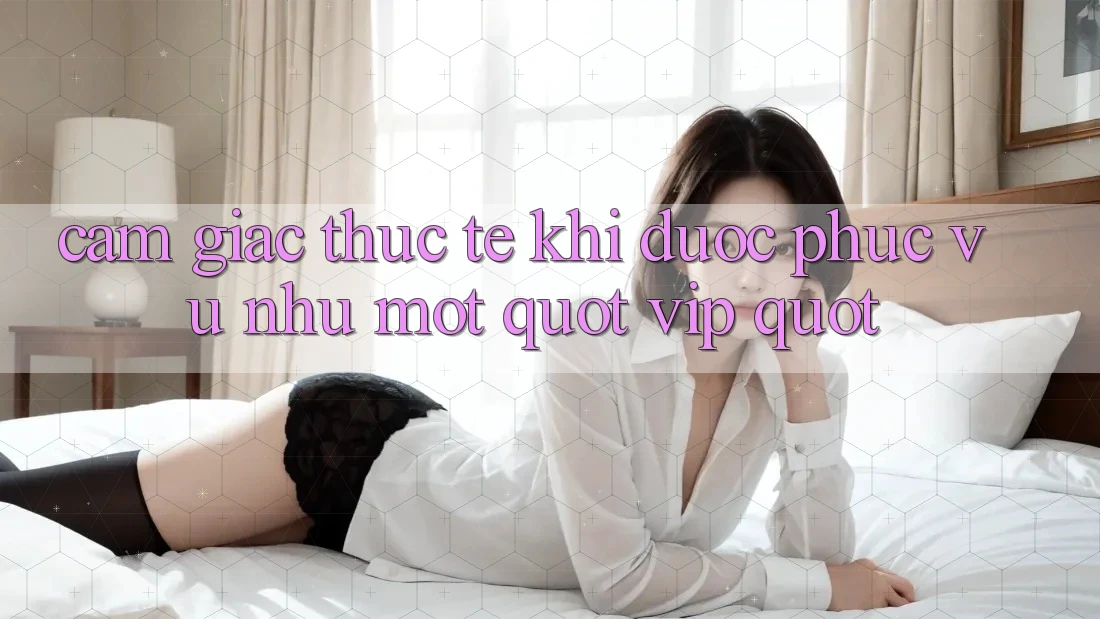 Cảm giác thực tế khi được phục vụ như một " VIP"