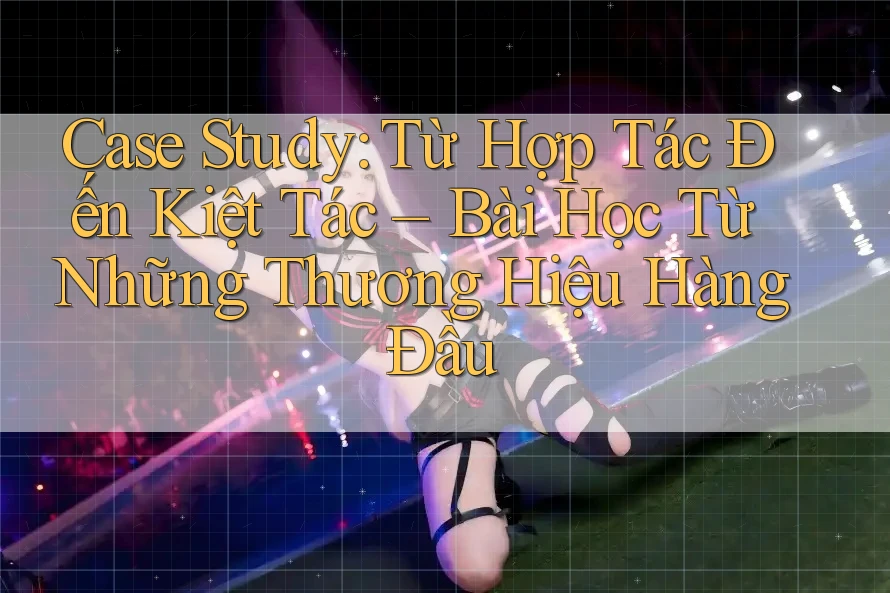 Case Study: Từ Hợp Tác Đến Kiệt Tác – Bài Học Từ Những Thương Hiệu Hàng Đầu