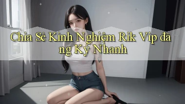 chia sẻ kinh nghiệm rik vip đăng ký nhanh