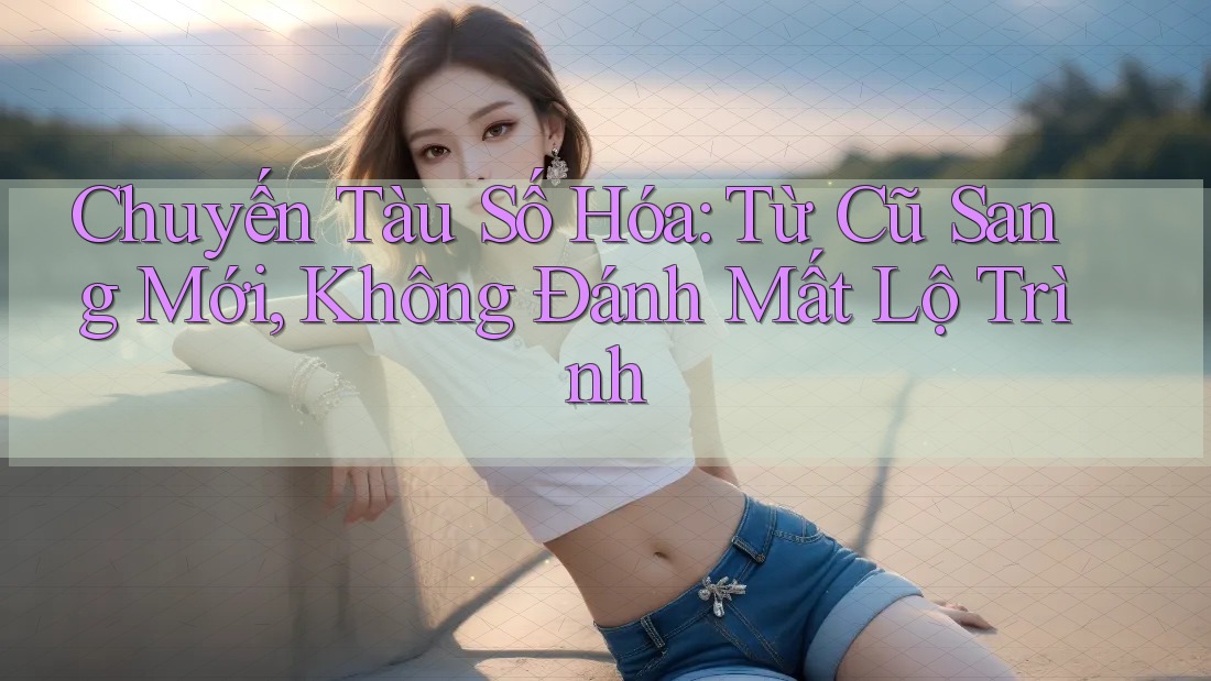 Chuyến Tàu Số Hóa: Từ Cũ Sang Mới, Không Đánh Mất Lộ Trình