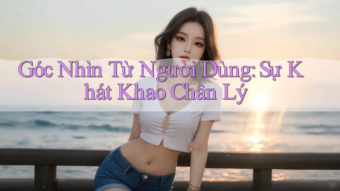Góc Nhìn Từ Người Dùng: Sự Khát Khao Chân Lý