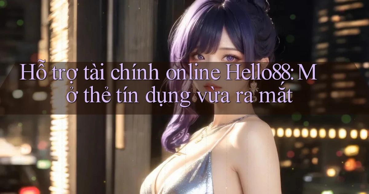 hỗ trợ tài chính online hello88 mở thẻ tín dụng vừa ra mắt
