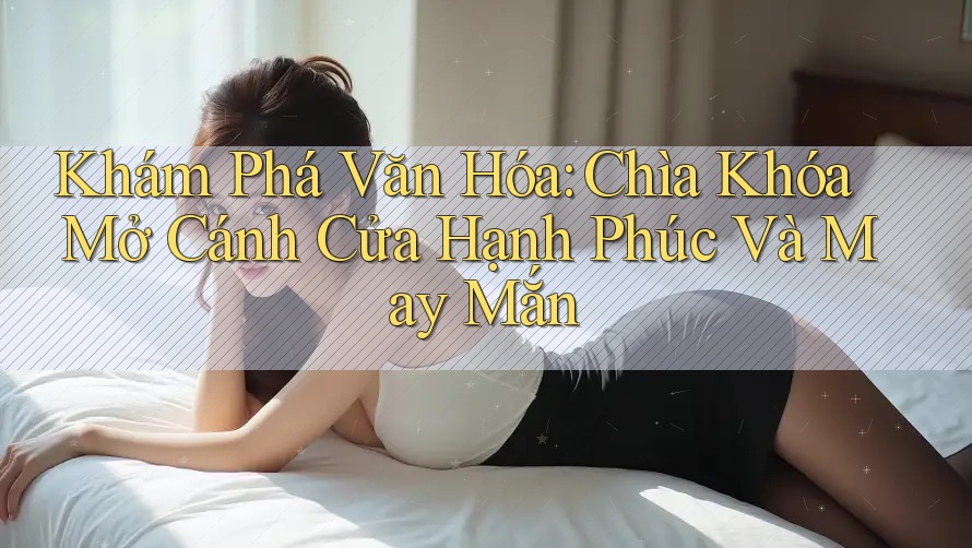 Khám Phá Văn Hóa: Chìa Khóa Mở Cánh Cửa Hạnh Phúc Và May Mắn