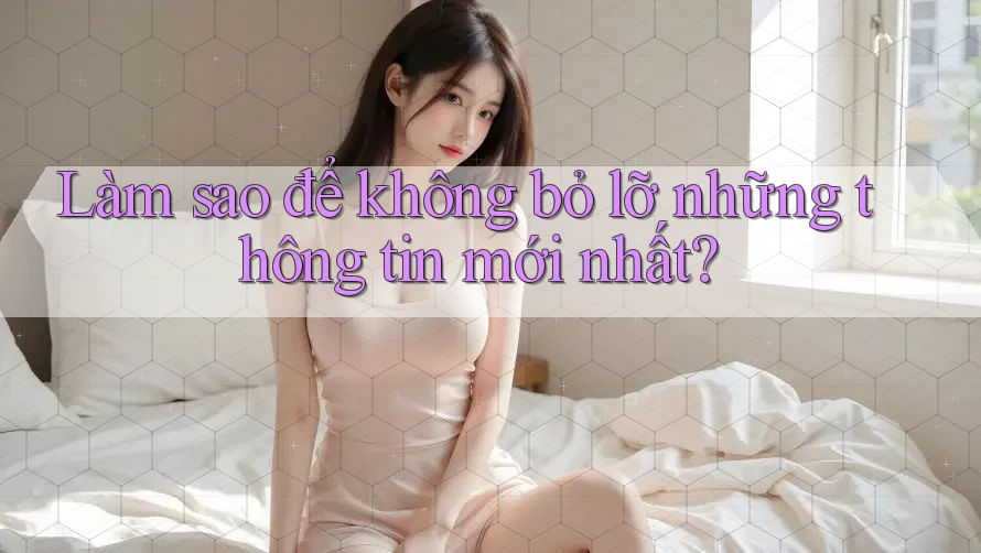 Làm sao để không bỏ lỡ những thông tin mới nhất?