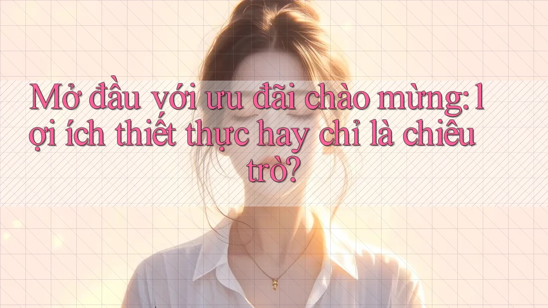 Mở đầu với ưu đãi chào mừng: lợi ích thiết thực hay chỉ là chiêu trò?
