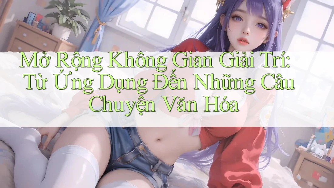 Mở Rộng Không Gian Giải Trí: Từ Ứng Dụng Đến Những Câu Chuyện Văn Hóa