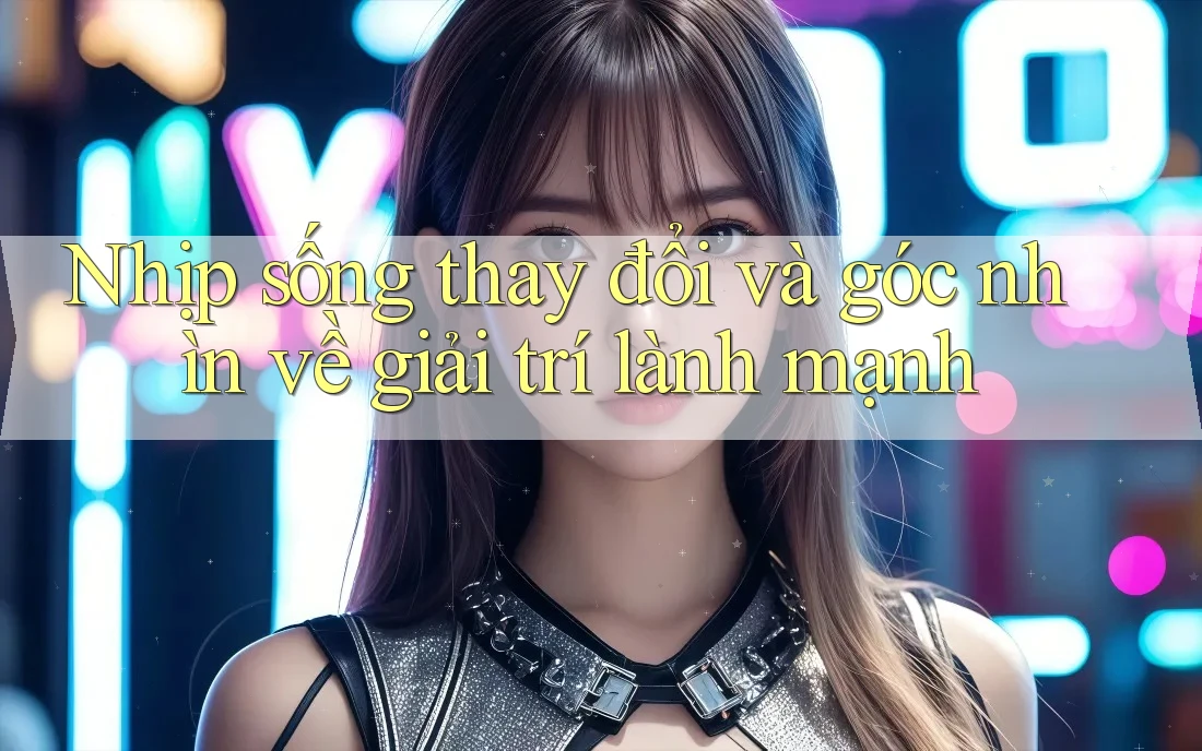 Nhịp sống thay đổi và góc nhìn về giải trí lành mạnh