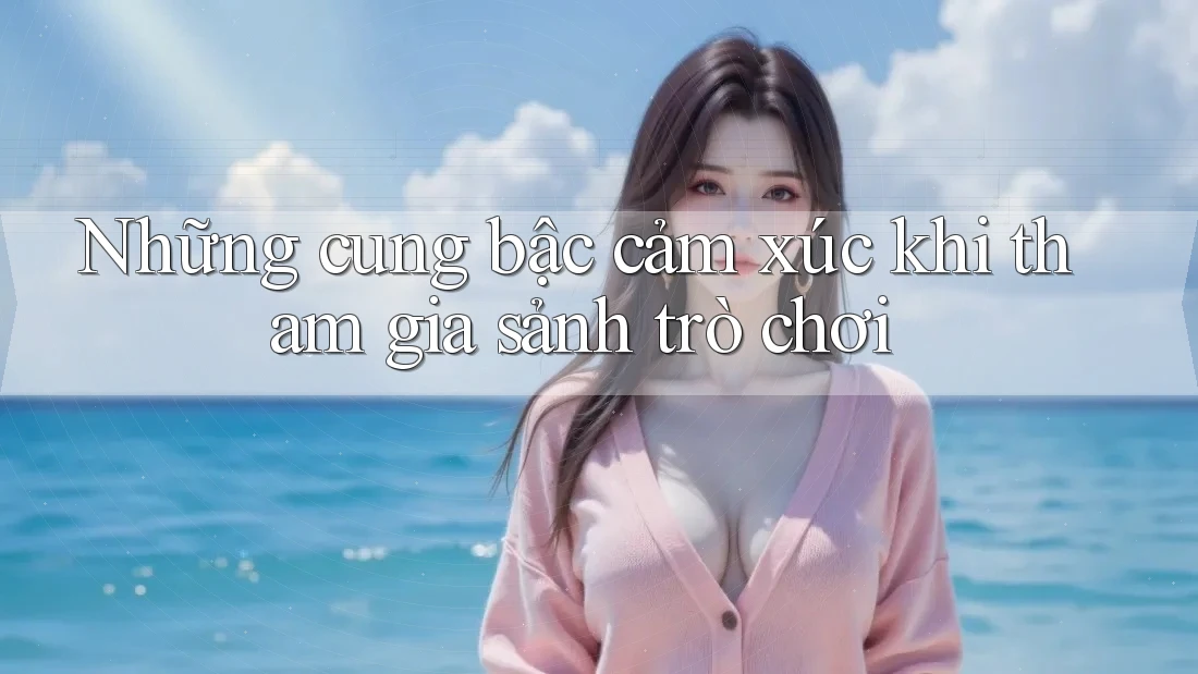 Những cung bậc cảm xúc khi tham gia sảnh trò chơi