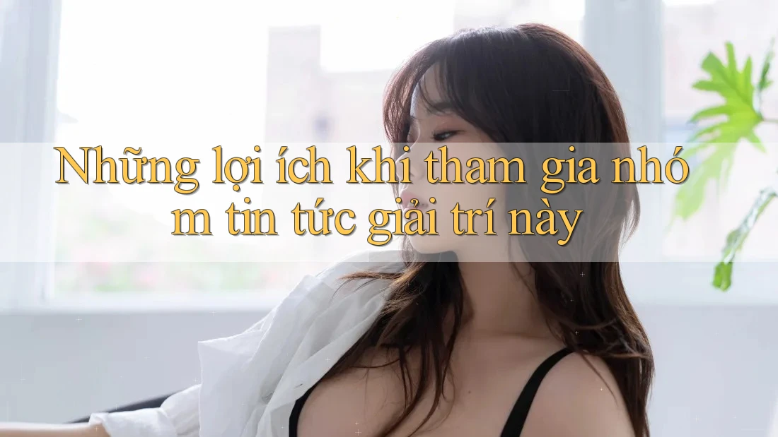 Những lợi ích khi tham gia nhóm tin tức giải trí này