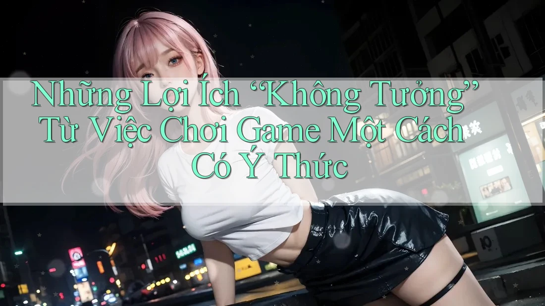 Những Lợi Ích “Không Tưởng” Từ Việc Chơi Game Một Cách Có Ý Thức