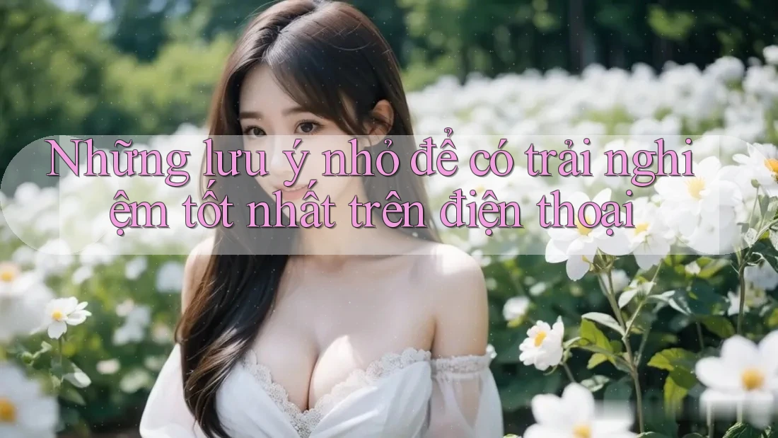 Những lưu ý nhỏ để có trải nghiệm tốt nhất trên điện thoại