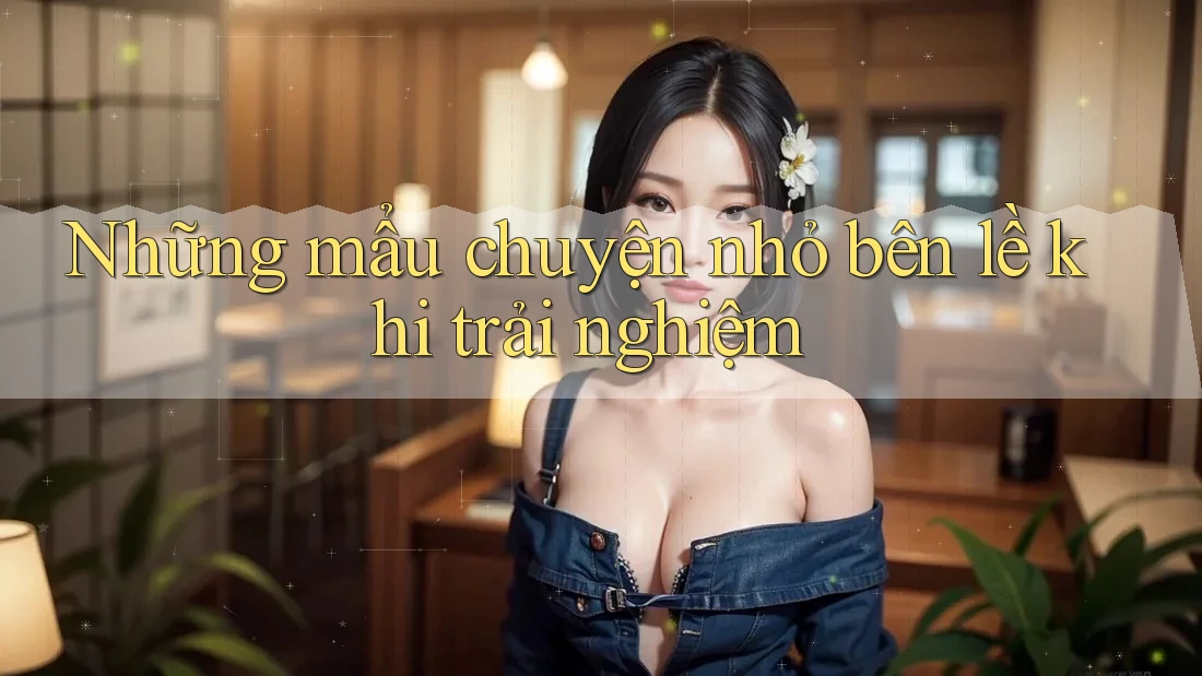 Những mẩu chuyện nhỏ bên lề khi trải nghiệm