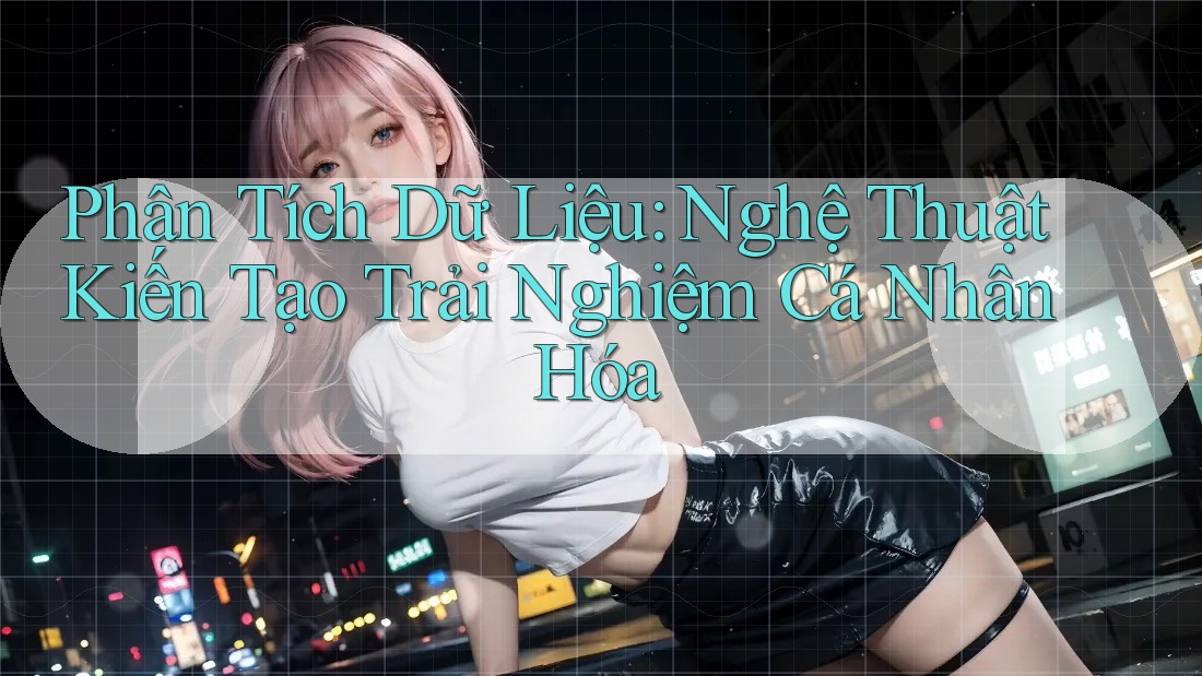 Phân Tích Dữ Liệu: Nghệ Thuật Kiến Tạo Trải Nghiệm Cá Nhân Hóa