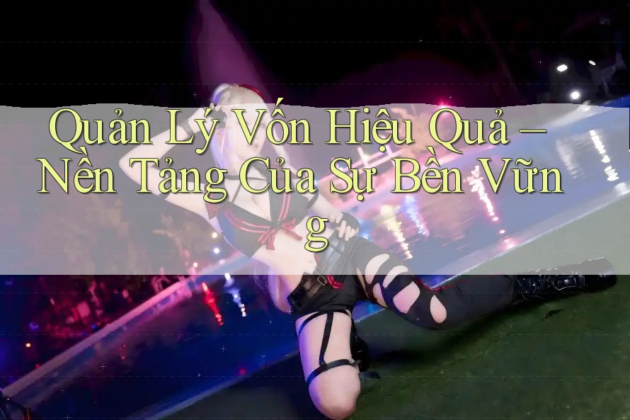Quản Lý Vốn Hiệu Quả – Nền Tảng Của Sự Bền Vững
