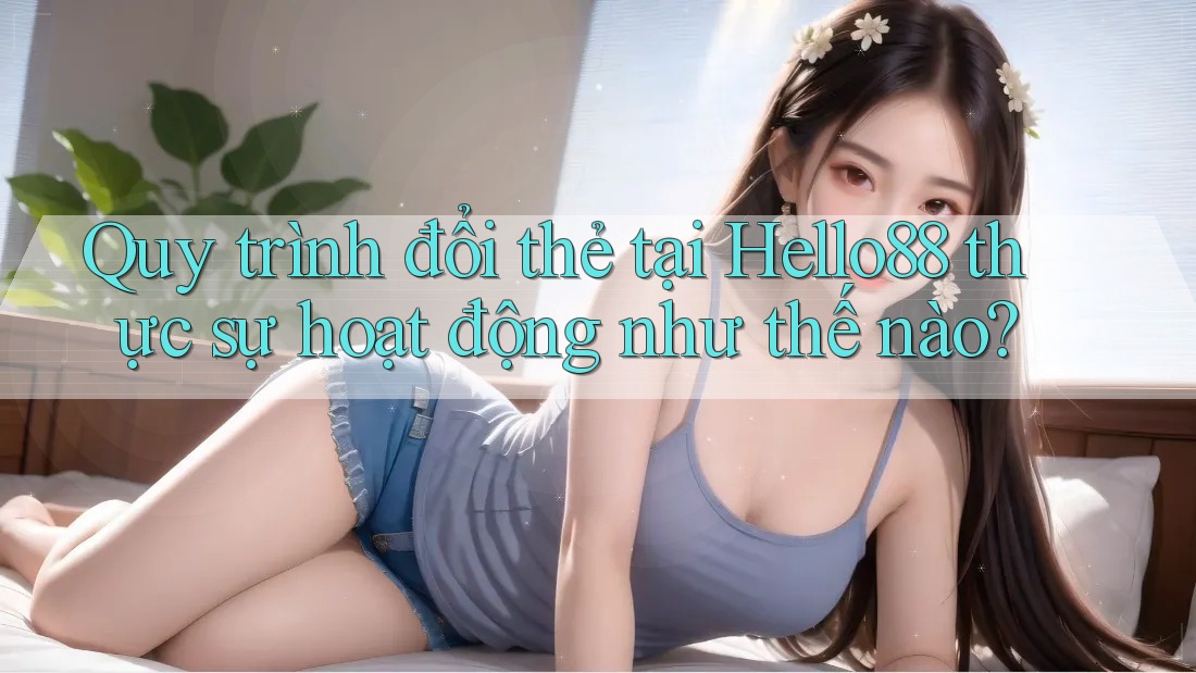 Quy trình đổi thẻ tại Hello88 thực sự hoạt động như thế nào?